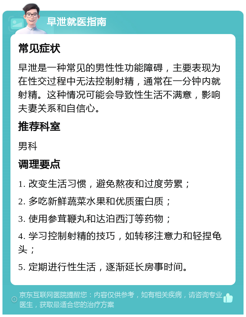 早泄就医指南 常见症状 早泄是一种常见的男性性功能障碍，主要表现为在性交过程中无法控制射精，通常在一分钟内就射精。这种情况可能会导致性生活不满意，影响夫妻关系和自信心。 推荐科室 男科 调理要点 1. 改变生活习惯，避免熬夜和过度劳累； 2. 多吃新鲜蔬菜水果和优质蛋白质； 3. 使用参茸鞭丸和达泊西汀等药物； 4. 学习控制射精的技巧，如转移注意力和轻捏龟头； 5. 定期进行性生活，逐渐延长房事时间。