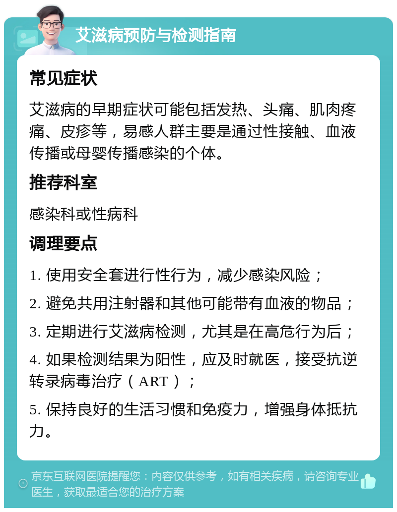 艾滋病预防与检测指南 常见症状 艾滋病的早期症状可能包括发热、头痛、肌肉疼痛、皮疹等，易感人群主要是通过性接触、血液传播或母婴传播感染的个体。 推荐科室 感染科或性病科 调理要点 1. 使用安全套进行性行为，减少感染风险； 2. 避免共用注射器和其他可能带有血液的物品； 3. 定期进行艾滋病检测，尤其是在高危行为后； 4. 如果检测结果为阳性，应及时就医，接受抗逆转录病毒治疗（ART）； 5. 保持良好的生活习惯和免疫力，增强身体抵抗力。