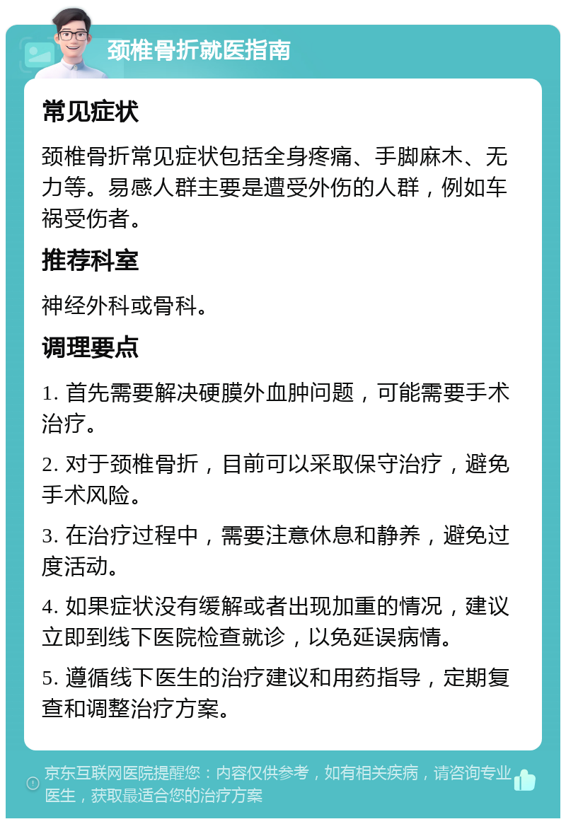 颈椎骨折就医指南 常见症状 颈椎骨折常见症状包括全身疼痛、手脚麻木、无力等。易感人群主要是遭受外伤的人群，例如车祸受伤者。 推荐科室 神经外科或骨科。 调理要点 1. 首先需要解决硬膜外血肿问题，可能需要手术治疗。 2. 对于颈椎骨折，目前可以采取保守治疗，避免手术风险。 3. 在治疗过程中，需要注意休息和静养，避免过度活动。 4. 如果症状没有缓解或者出现加重的情况，建议立即到线下医院检查就诊，以免延误病情。 5. 遵循线下医生的治疗建议和用药指导，定期复查和调整治疗方案。