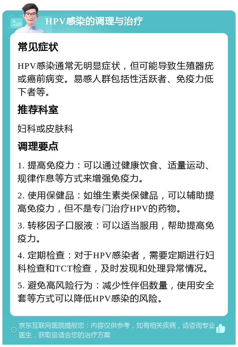 HPV感染的调理与治疗 常见症状 HPV感染通常无明显症状，但可能导致生殖器疣或癌前病变。易感人群包括性活跃者、免疫力低下者等。 推荐科室 妇科或皮肤科 调理要点 1. 提高免疫力：可以通过健康饮食、适量运动、规律作息等方式来增强免疫力。 2. 使用保健品：如维生素类保健品，可以辅助提高免疫力，但不是专门治疗HPV的药物。 3. 转移因子口服液：可以适当服用，帮助提高免疫力。 4. 定期检查：对于HPV感染者，需要定期进行妇科检查和TCT检查，及时发现和处理异常情况。 5. 避免高风险行为：减少性伴侣数量，使用安全套等方式可以降低HPV感染的风险。