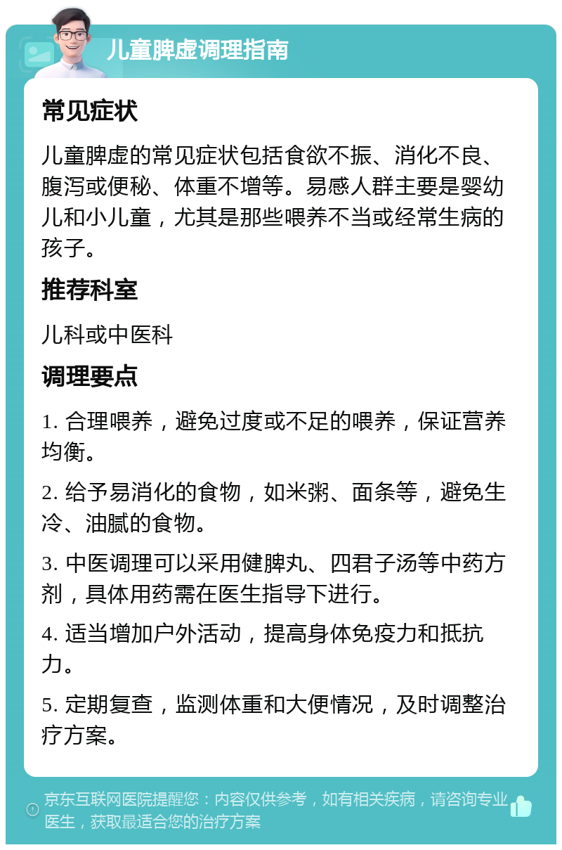 儿童脾虚调理指南 常见症状 儿童脾虚的常见症状包括食欲不振、消化不良、腹泻或便秘、体重不增等。易感人群主要是婴幼儿和小儿童，尤其是那些喂养不当或经常生病的孩子。 推荐科室 儿科或中医科 调理要点 1. 合理喂养，避免过度或不足的喂养，保证营养均衡。 2. 给予易消化的食物，如米粥、面条等，避免生冷、油腻的食物。 3. 中医调理可以采用健脾丸、四君子汤等中药方剂，具体用药需在医生指导下进行。 4. 适当增加户外活动，提高身体免疫力和抵抗力。 5. 定期复查，监测体重和大便情况，及时调整治疗方案。