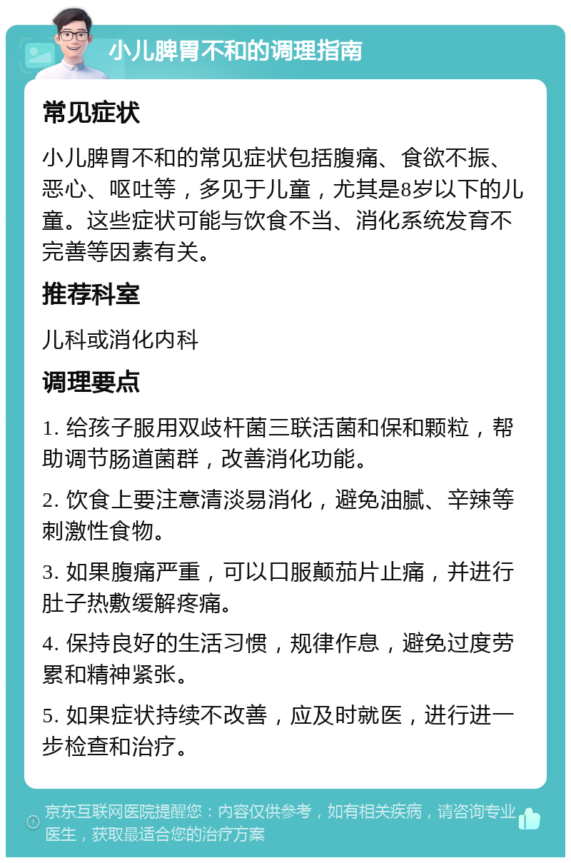 小儿脾胃不和的调理指南 常见症状 小儿脾胃不和的常见症状包括腹痛、食欲不振、恶心、呕吐等，多见于儿童，尤其是8岁以下的儿童。这些症状可能与饮食不当、消化系统发育不完善等因素有关。 推荐科室 儿科或消化内科 调理要点 1. 给孩子服用双歧杆菌三联活菌和保和颗粒，帮助调节肠道菌群，改善消化功能。 2. 饮食上要注意清淡易消化，避免油腻、辛辣等刺激性食物。 3. 如果腹痛严重，可以口服颠茄片止痛，并进行肚子热敷缓解疼痛。 4. 保持良好的生活习惯，规律作息，避免过度劳累和精神紧张。 5. 如果症状持续不改善，应及时就医，进行进一步检查和治疗。