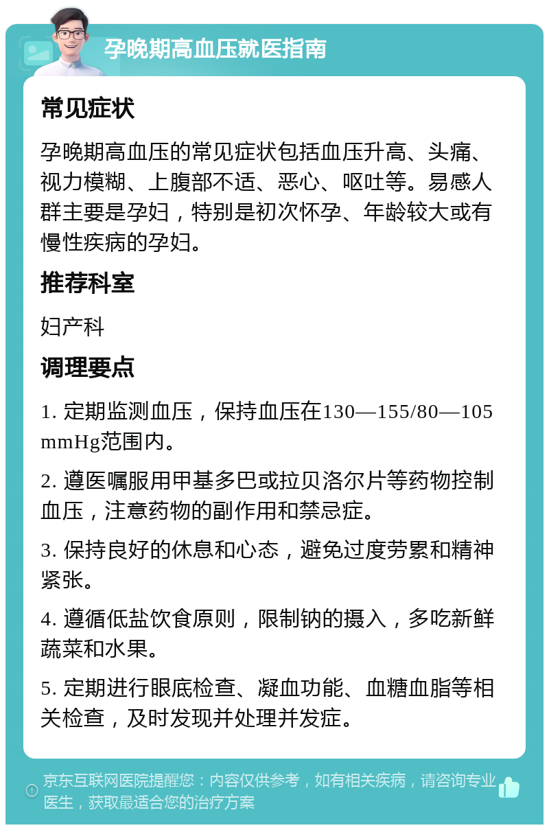 孕晚期高血压就医指南 常见症状 孕晚期高血压的常见症状包括血压升高、头痛、视力模糊、上腹部不适、恶心、呕吐等。易感人群主要是孕妇，特别是初次怀孕、年龄较大或有慢性疾病的孕妇。 推荐科室 妇产科 调理要点 1. 定期监测血压，保持血压在130—155/80—105 mmHg范围内。 2. 遵医嘱服用甲基多巴或拉贝洛尔片等药物控制血压，注意药物的副作用和禁忌症。 3. 保持良好的休息和心态，避免过度劳累和精神紧张。 4. 遵循低盐饮食原则，限制钠的摄入，多吃新鲜蔬菜和水果。 5. 定期进行眼底检查、凝血功能、血糖血脂等相关检查，及时发现并处理并发症。