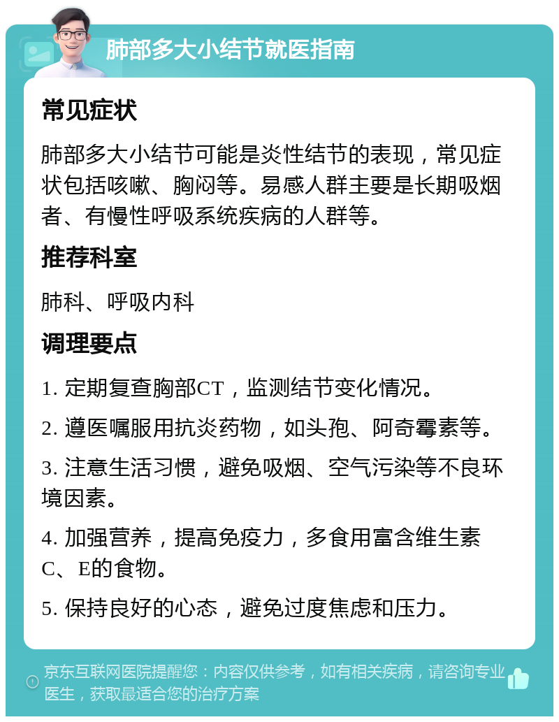 肺部多大小结节就医指南 常见症状 肺部多大小结节可能是炎性结节的表现，常见症状包括咳嗽、胸闷等。易感人群主要是长期吸烟者、有慢性呼吸系统疾病的人群等。 推荐科室 肺科、呼吸内科 调理要点 1. 定期复查胸部CT，监测结节变化情况。 2. 遵医嘱服用抗炎药物，如头孢、阿奇霉素等。 3. 注意生活习惯，避免吸烟、空气污染等不良环境因素。 4. 加强营养，提高免疫力，多食用富含维生素C、E的食物。 5. 保持良好的心态，避免过度焦虑和压力。