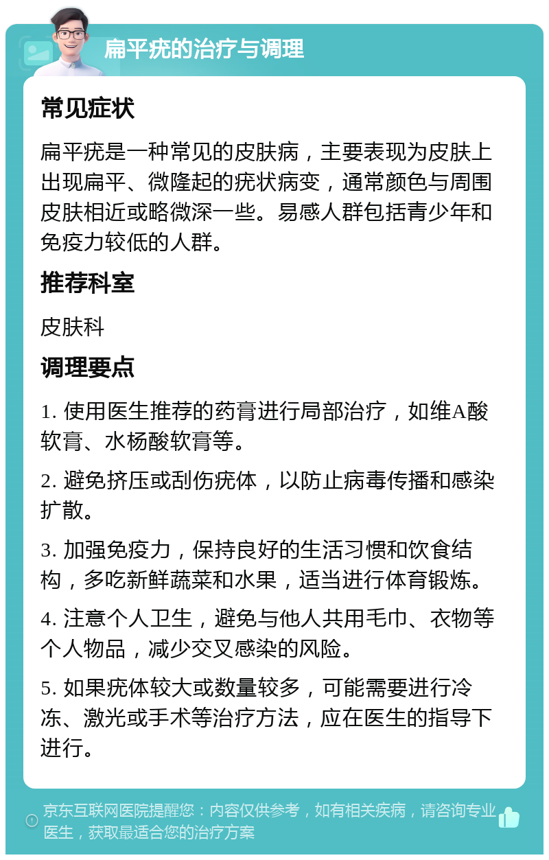 扁平疣的治疗与调理 常见症状 扁平疣是一种常见的皮肤病，主要表现为皮肤上出现扁平、微隆起的疣状病变，通常颜色与周围皮肤相近或略微深一些。易感人群包括青少年和免疫力较低的人群。 推荐科室 皮肤科 调理要点 1. 使用医生推荐的药膏进行局部治疗，如维A酸软膏、水杨酸软膏等。 2. 避免挤压或刮伤疣体，以防止病毒传播和感染扩散。 3. 加强免疫力，保持良好的生活习惯和饮食结构，多吃新鲜蔬菜和水果，适当进行体育锻炼。 4. 注意个人卫生，避免与他人共用毛巾、衣物等个人物品，减少交叉感染的风险。 5. 如果疣体较大或数量较多，可能需要进行冷冻、激光或手术等治疗方法，应在医生的指导下进行。