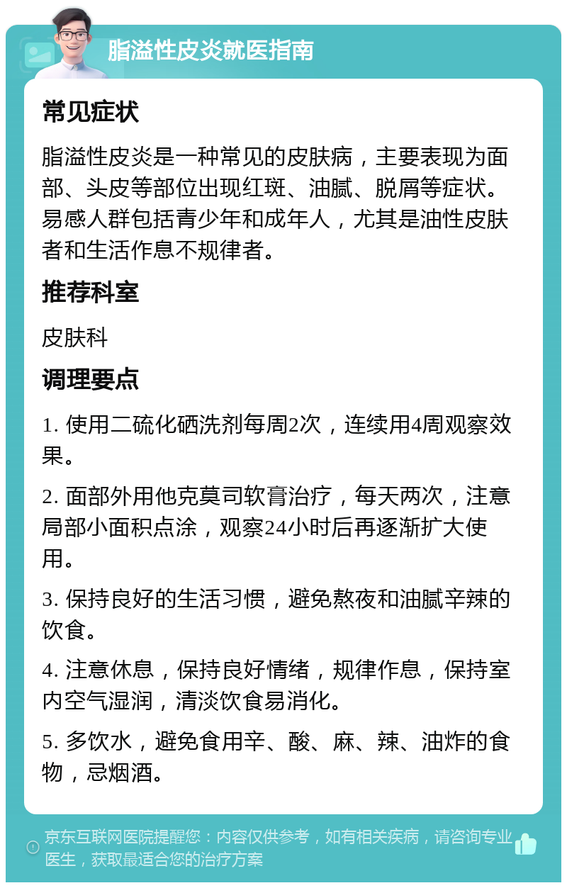 脂溢性皮炎就医指南 常见症状 脂溢性皮炎是一种常见的皮肤病，主要表现为面部、头皮等部位出现红斑、油腻、脱屑等症状。易感人群包括青少年和成年人，尤其是油性皮肤者和生活作息不规律者。 推荐科室 皮肤科 调理要点 1. 使用二硫化硒洗剂每周2次，连续用4周观察效果。 2. 面部外用他克莫司软膏治疗，每天两次，注意局部小面积点涂，观察24小时后再逐渐扩大使用。 3. 保持良好的生活习惯，避免熬夜和油腻辛辣的饮食。 4. 注意休息，保持良好情绪，规律作息，保持室内空气湿润，清淡饮食易消化。 5. 多饮水，避免食用辛、酸、麻、辣、油炸的食物，忌烟酒。