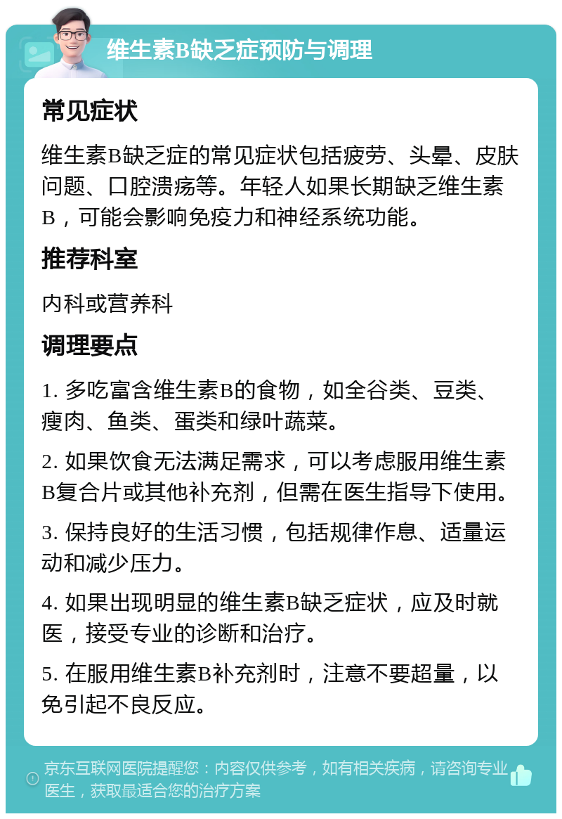 维生素B缺乏症预防与调理 常见症状 维生素B缺乏症的常见症状包括疲劳、头晕、皮肤问题、口腔溃疡等。年轻人如果长期缺乏维生素B，可能会影响免疫力和神经系统功能。 推荐科室 内科或营养科 调理要点 1. 多吃富含维生素B的食物，如全谷类、豆类、瘦肉、鱼类、蛋类和绿叶蔬菜。 2. 如果饮食无法满足需求，可以考虑服用维生素B复合片或其他补充剂，但需在医生指导下使用。 3. 保持良好的生活习惯，包括规律作息、适量运动和减少压力。 4. 如果出现明显的维生素B缺乏症状，应及时就医，接受专业的诊断和治疗。 5. 在服用维生素B补充剂时，注意不要超量，以免引起不良反应。