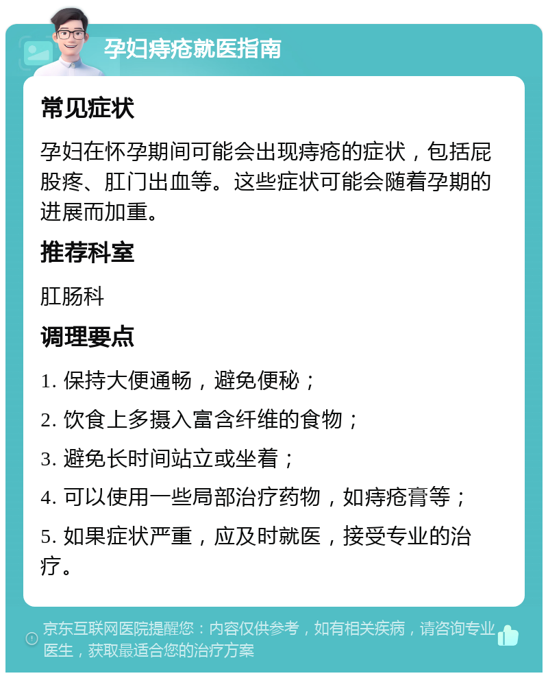 孕妇痔疮就医指南 常见症状 孕妇在怀孕期间可能会出现痔疮的症状，包括屁股疼、肛门出血等。这些症状可能会随着孕期的进展而加重。 推荐科室 肛肠科 调理要点 1. 保持大便通畅，避免便秘； 2. 饮食上多摄入富含纤维的食物； 3. 避免长时间站立或坐着； 4. 可以使用一些局部治疗药物，如痔疮膏等； 5. 如果症状严重，应及时就医，接受专业的治疗。