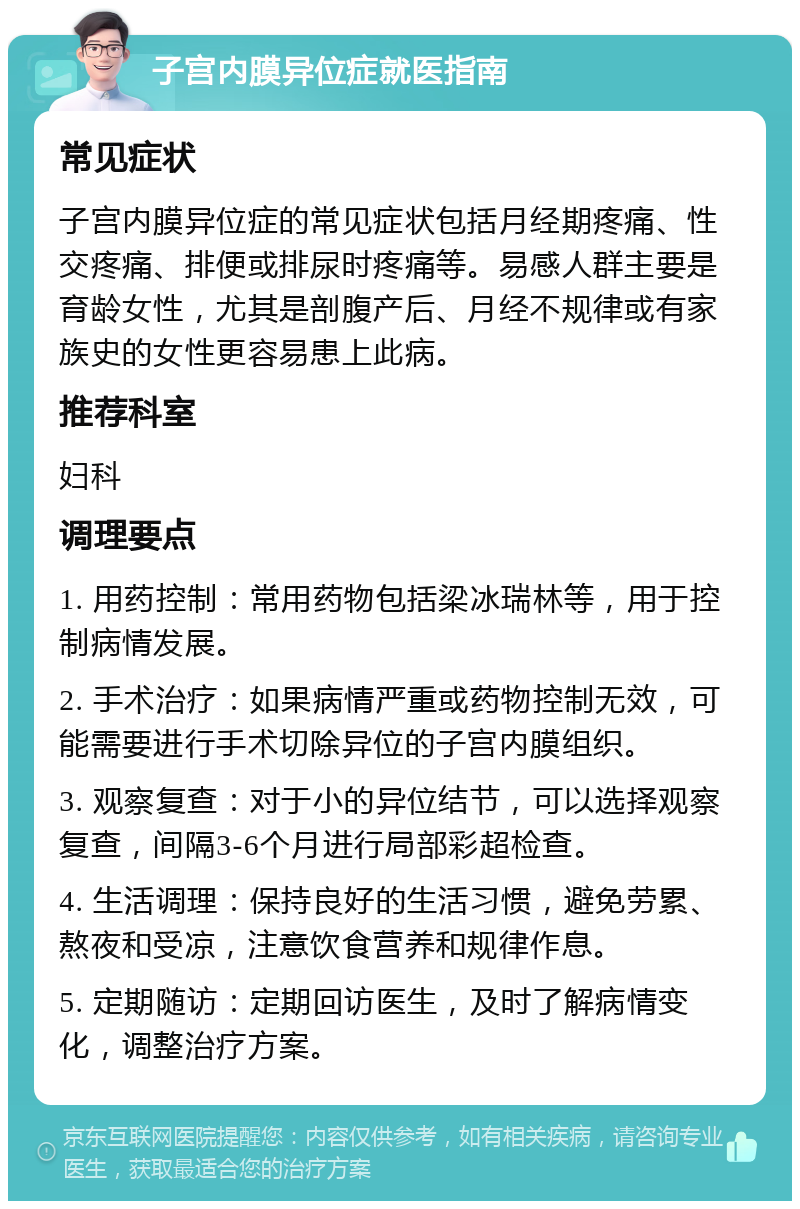 子宫内膜异位症就医指南 常见症状 子宫内膜异位症的常见症状包括月经期疼痛、性交疼痛、排便或排尿时疼痛等。易感人群主要是育龄女性，尤其是剖腹产后、月经不规律或有家族史的女性更容易患上此病。 推荐科室 妇科 调理要点 1. 用药控制：常用药物包括梁冰瑞林等，用于控制病情发展。 2. 手术治疗：如果病情严重或药物控制无效，可能需要进行手术切除异位的子宫内膜组织。 3. 观察复查：对于小的异位结节，可以选择观察复查，间隔3-6个月进行局部彩超检查。 4. 生活调理：保持良好的生活习惯，避免劳累、熬夜和受凉，注意饮食营养和规律作息。 5. 定期随访：定期回访医生，及时了解病情变化，调整治疗方案。