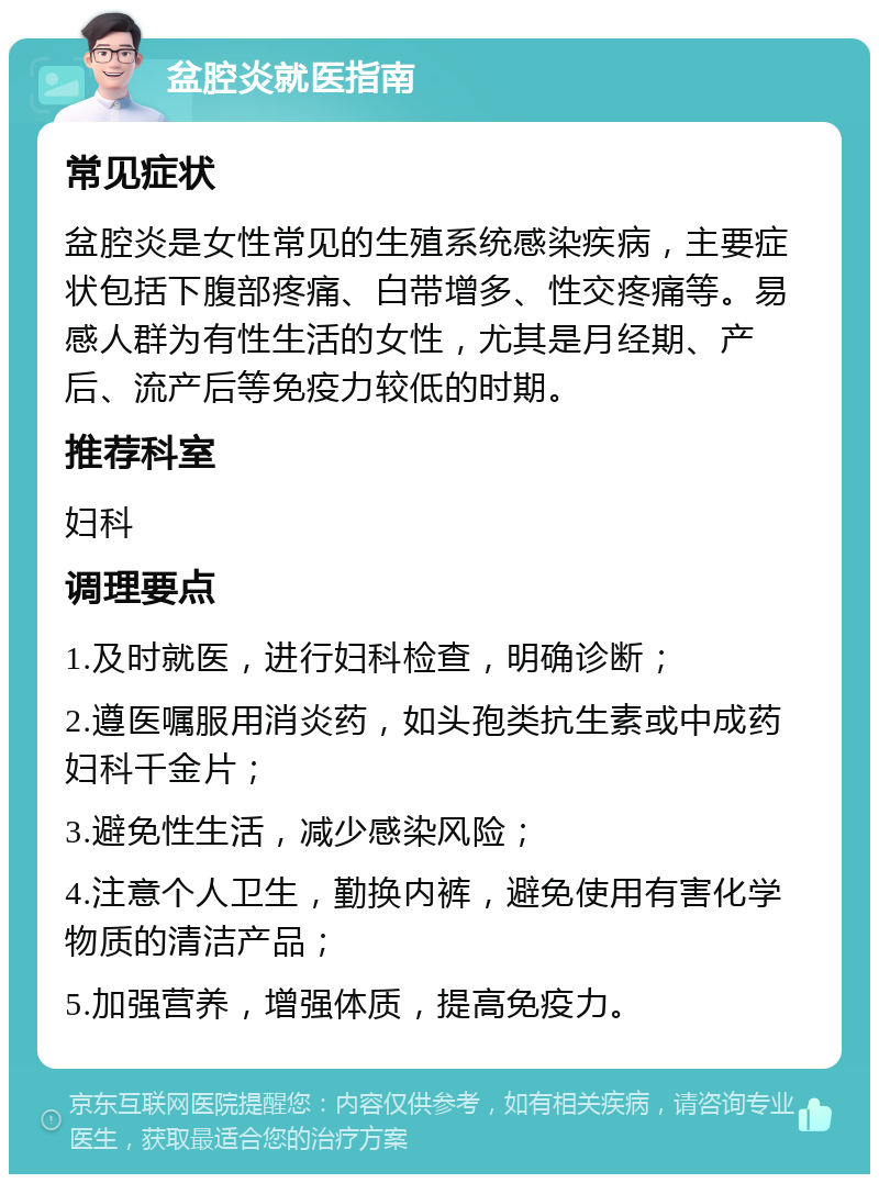 盆腔炎就医指南 常见症状 盆腔炎是女性常见的生殖系统感染疾病，主要症状包括下腹部疼痛、白带增多、性交疼痛等。易感人群为有性生活的女性，尤其是月经期、产后、流产后等免疫力较低的时期。 推荐科室 妇科 调理要点 1.及时就医，进行妇科检查，明确诊断； 2.遵医嘱服用消炎药，如头孢类抗生素或中成药妇科千金片； 3.避免性生活，减少感染风险； 4.注意个人卫生，勤换内裤，避免使用有害化学物质的清洁产品； 5.加强营养，增强体质，提高免疫力。