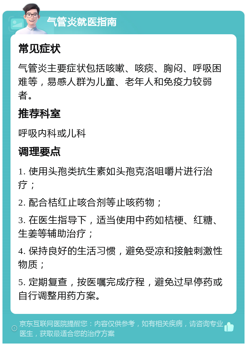 气管炎就医指南 常见症状 气管炎主要症状包括咳嗽、咳痰、胸闷、呼吸困难等，易感人群为儿童、老年人和免疫力较弱者。 推荐科室 呼吸内科或儿科 调理要点 1. 使用头孢类抗生素如头孢克洛咀嚼片进行治疗； 2. 配合桔红止咳合剂等止咳药物； 3. 在医生指导下，适当使用中药如桔梗、红糖、生姜等辅助治疗； 4. 保持良好的生活习惯，避免受凉和接触刺激性物质； 5. 定期复查，按医嘱完成疗程，避免过早停药或自行调整用药方案。