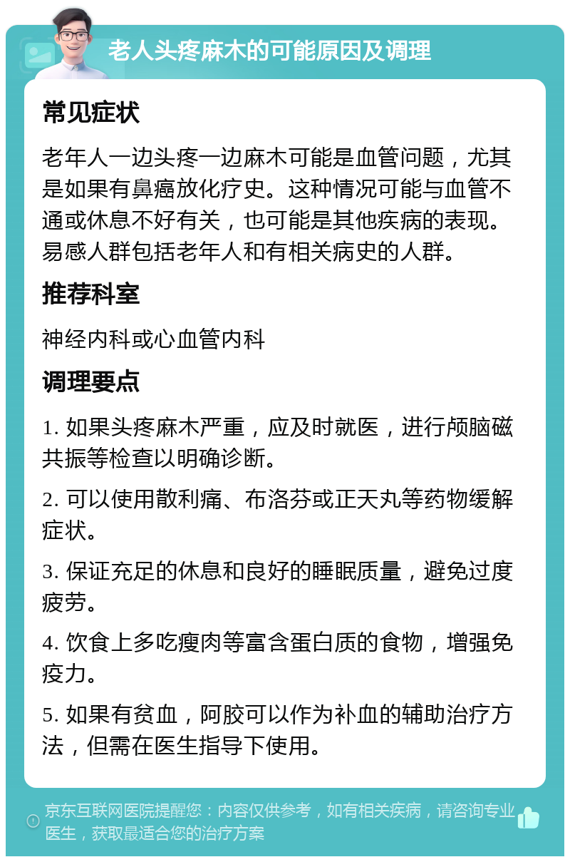 老人头疼麻木的可能原因及调理 常见症状 老年人一边头疼一边麻木可能是血管问题，尤其是如果有鼻癌放化疗史。这种情况可能与血管不通或休息不好有关，也可能是其他疾病的表现。易感人群包括老年人和有相关病史的人群。 推荐科室 神经内科或心血管内科 调理要点 1. 如果头疼麻木严重，应及时就医，进行颅脑磁共振等检查以明确诊断。 2. 可以使用散利痛、布洛芬或正天丸等药物缓解症状。 3. 保证充足的休息和良好的睡眠质量，避免过度疲劳。 4. 饮食上多吃瘦肉等富含蛋白质的食物，增强免疫力。 5. 如果有贫血，阿胶可以作为补血的辅助治疗方法，但需在医生指导下使用。