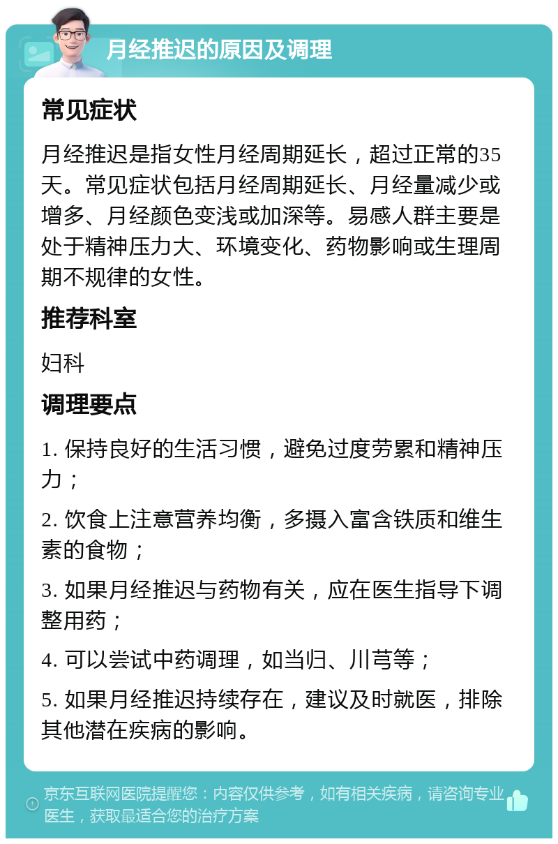 月经推迟的原因及调理 常见症状 月经推迟是指女性月经周期延长，超过正常的35天。常见症状包括月经周期延长、月经量减少或增多、月经颜色变浅或加深等。易感人群主要是处于精神压力大、环境变化、药物影响或生理周期不规律的女性。 推荐科室 妇科 调理要点 1. 保持良好的生活习惯，避免过度劳累和精神压力； 2. 饮食上注意营养均衡，多摄入富含铁质和维生素的食物； 3. 如果月经推迟与药物有关，应在医生指导下调整用药； 4. 可以尝试中药调理，如当归、川芎等； 5. 如果月经推迟持续存在，建议及时就医，排除其他潜在疾病的影响。