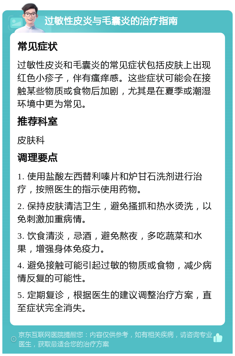 过敏性皮炎与毛囊炎的治疗指南 常见症状 过敏性皮炎和毛囊炎的常见症状包括皮肤上出现红色小疹子，伴有瘙痒感。这些症状可能会在接触某些物质或食物后加剧，尤其是在夏季或潮湿环境中更为常见。 推荐科室 皮肤科 调理要点 1. 使用盐酸左西替利嗪片和炉甘石洗剂进行治疗，按照医生的指示使用药物。 2. 保持皮肤清洁卫生，避免搔抓和热水烫洗，以免刺激加重病情。 3. 饮食清淡，忌酒，避免熬夜，多吃蔬菜和水果，增强身体免疫力。 4. 避免接触可能引起过敏的物质或食物，减少病情反复的可能性。 5. 定期复诊，根据医生的建议调整治疗方案，直至症状完全消失。