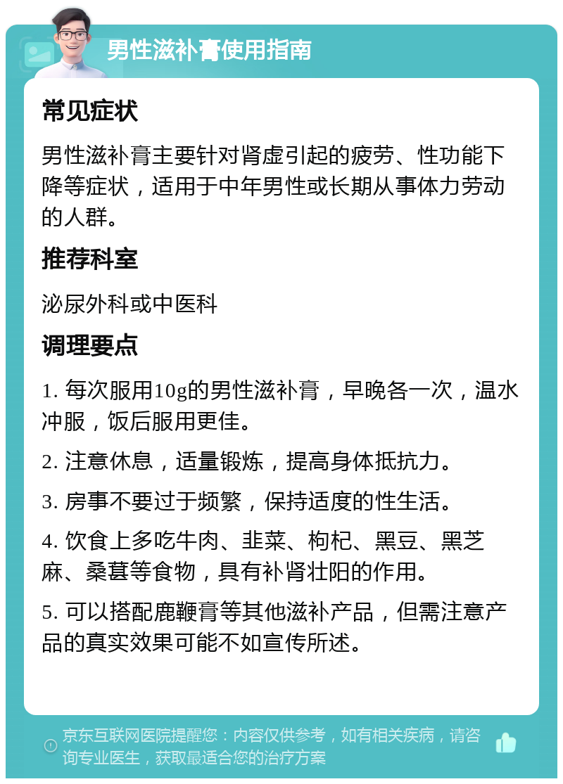 男性滋补膏使用指南 常见症状 男性滋补膏主要针对肾虚引起的疲劳、性功能下降等症状，适用于中年男性或长期从事体力劳动的人群。 推荐科室 泌尿外科或中医科 调理要点 1. 每次服用10g的男性滋补膏，早晚各一次，温水冲服，饭后服用更佳。 2. 注意休息，适量锻炼，提高身体抵抗力。 3. 房事不要过于频繁，保持适度的性生活。 4. 饮食上多吃牛肉、韭菜、枸杞、黑豆、黑芝麻、桑葚等食物，具有补肾壮阳的作用。 5. 可以搭配鹿鞭膏等其他滋补产品，但需注意产品的真实效果可能不如宣传所述。