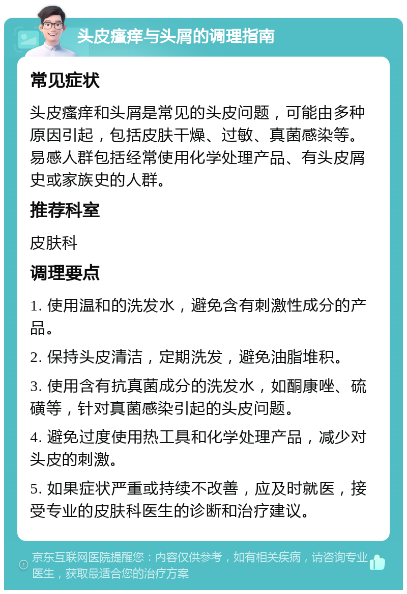 头皮瘙痒与头屑的调理指南 常见症状 头皮瘙痒和头屑是常见的头皮问题，可能由多种原因引起，包括皮肤干燥、过敏、真菌感染等。易感人群包括经常使用化学处理产品、有头皮屑史或家族史的人群。 推荐科室 皮肤科 调理要点 1. 使用温和的洗发水，避免含有刺激性成分的产品。 2. 保持头皮清洁，定期洗发，避免油脂堆积。 3. 使用含有抗真菌成分的洗发水，如酮康唑、硫磺等，针对真菌感染引起的头皮问题。 4. 避免过度使用热工具和化学处理产品，减少对头皮的刺激。 5. 如果症状严重或持续不改善，应及时就医，接受专业的皮肤科医生的诊断和治疗建议。