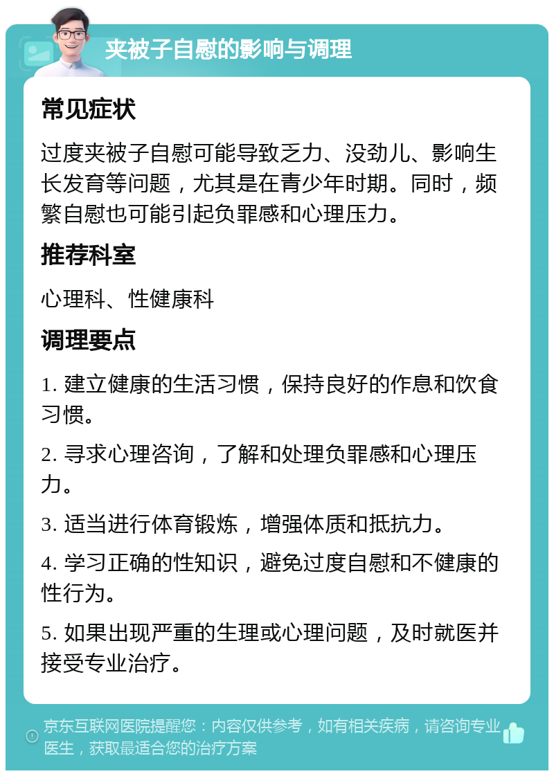 夹被子自慰的影响与调理 常见症状 过度夹被子自慰可能导致乏力、没劲儿、影响生长发育等问题，尤其是在青少年时期。同时，频繁自慰也可能引起负罪感和心理压力。 推荐科室 心理科、性健康科 调理要点 1. 建立健康的生活习惯，保持良好的作息和饮食习惯。 2. 寻求心理咨询，了解和处理负罪感和心理压力。 3. 适当进行体育锻炼，增强体质和抵抗力。 4. 学习正确的性知识，避免过度自慰和不健康的性行为。 5. 如果出现严重的生理或心理问题，及时就医并接受专业治疗。