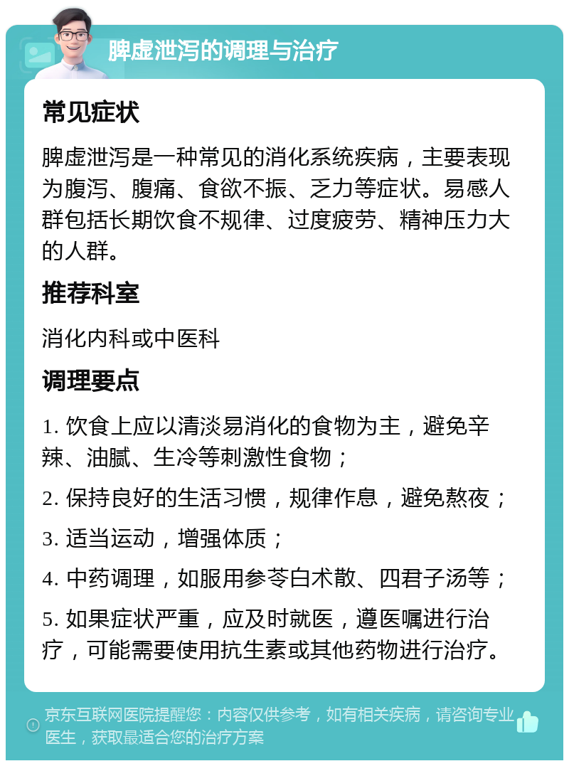 脾虚泄泻的调理与治疗 常见症状 脾虚泄泻是一种常见的消化系统疾病，主要表现为腹泻、腹痛、食欲不振、乏力等症状。易感人群包括长期饮食不规律、过度疲劳、精神压力大的人群。 推荐科室 消化内科或中医科 调理要点 1. 饮食上应以清淡易消化的食物为主，避免辛辣、油腻、生冷等刺激性食物； 2. 保持良好的生活习惯，规律作息，避免熬夜； 3. 适当运动，增强体质； 4. 中药调理，如服用参苓白术散、四君子汤等； 5. 如果症状严重，应及时就医，遵医嘱进行治疗，可能需要使用抗生素或其他药物进行治疗。