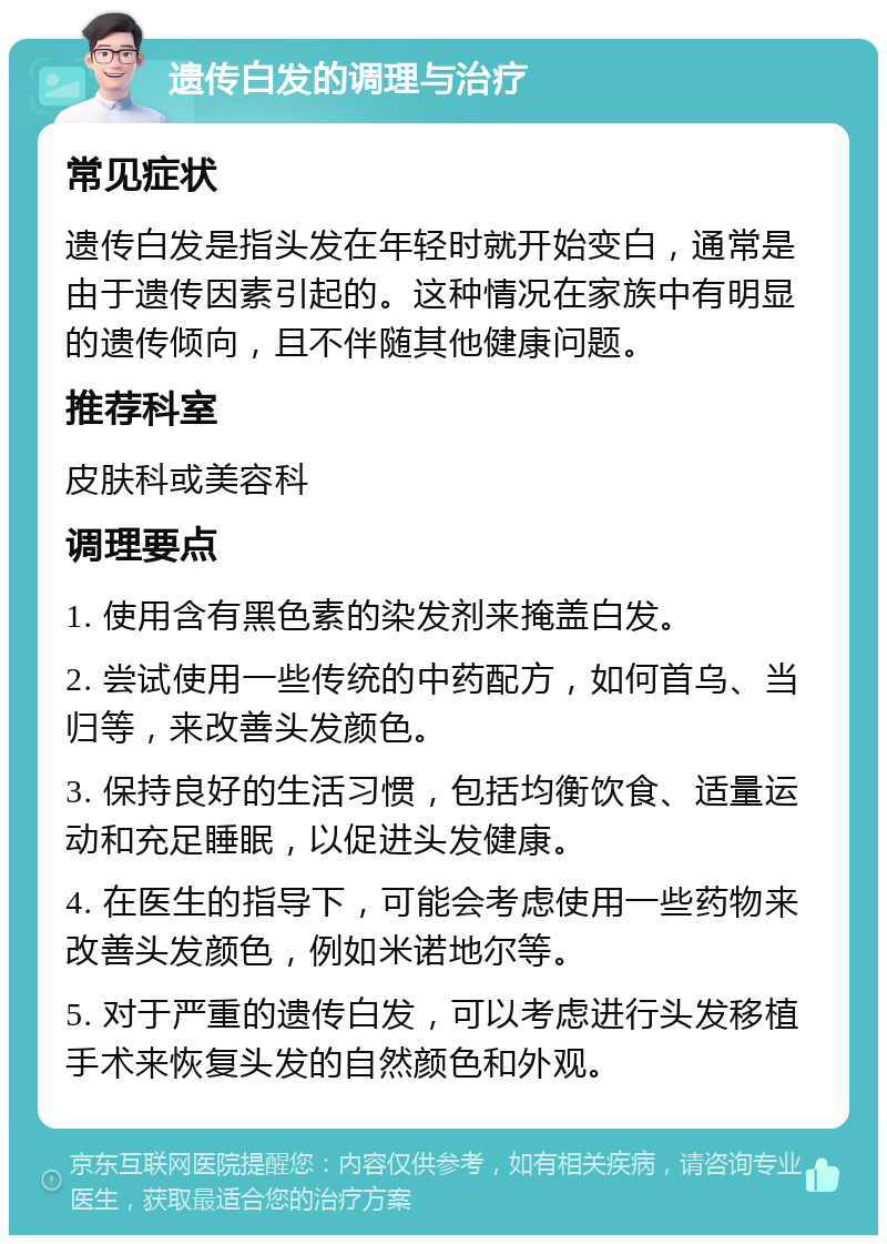 遗传白发的调理与治疗 常见症状 遗传白发是指头发在年轻时就开始变白，通常是由于遗传因素引起的。这种情况在家族中有明显的遗传倾向，且不伴随其他健康问题。 推荐科室 皮肤科或美容科 调理要点 1. 使用含有黑色素的染发剂来掩盖白发。 2. 尝试使用一些传统的中药配方，如何首乌、当归等，来改善头发颜色。 3. 保持良好的生活习惯，包括均衡饮食、适量运动和充足睡眠，以促进头发健康。 4. 在医生的指导下，可能会考虑使用一些药物来改善头发颜色，例如米诺地尔等。 5. 对于严重的遗传白发，可以考虑进行头发移植手术来恢复头发的自然颜色和外观。