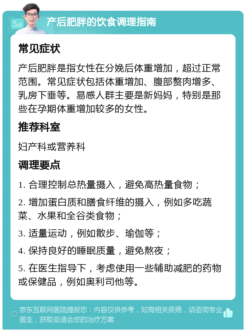 产后肥胖的饮食调理指南 常见症状 产后肥胖是指女性在分娩后体重增加，超过正常范围。常见症状包括体重增加、腹部赘肉增多、乳房下垂等。易感人群主要是新妈妈，特别是那些在孕期体重增加较多的女性。 推荐科室 妇产科或营养科 调理要点 1. 合理控制总热量摄入，避免高热量食物； 2. 增加蛋白质和膳食纤维的摄入，例如多吃蔬菜、水果和全谷类食物； 3. 适量运动，例如散步、瑜伽等； 4. 保持良好的睡眠质量，避免熬夜； 5. 在医生指导下，考虑使用一些辅助减肥的药物或保健品，例如奥利司他等。