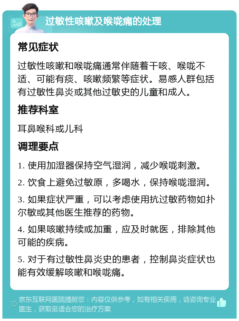 过敏性咳嗽及喉咙痛的处理 常见症状 过敏性咳嗽和喉咙痛通常伴随着干咳、喉咙不适、可能有痰、咳嗽频繁等症状。易感人群包括有过敏性鼻炎或其他过敏史的儿童和成人。 推荐科室 耳鼻喉科或儿科 调理要点 1. 使用加湿器保持空气湿润，减少喉咙刺激。 2. 饮食上避免过敏原，多喝水，保持喉咙湿润。 3. 如果症状严重，可以考虑使用抗过敏药物如扑尔敏或其他医生推荐的药物。 4. 如果咳嗽持续或加重，应及时就医，排除其他可能的疾病。 5. 对于有过敏性鼻炎史的患者，控制鼻炎症状也能有效缓解咳嗽和喉咙痛。