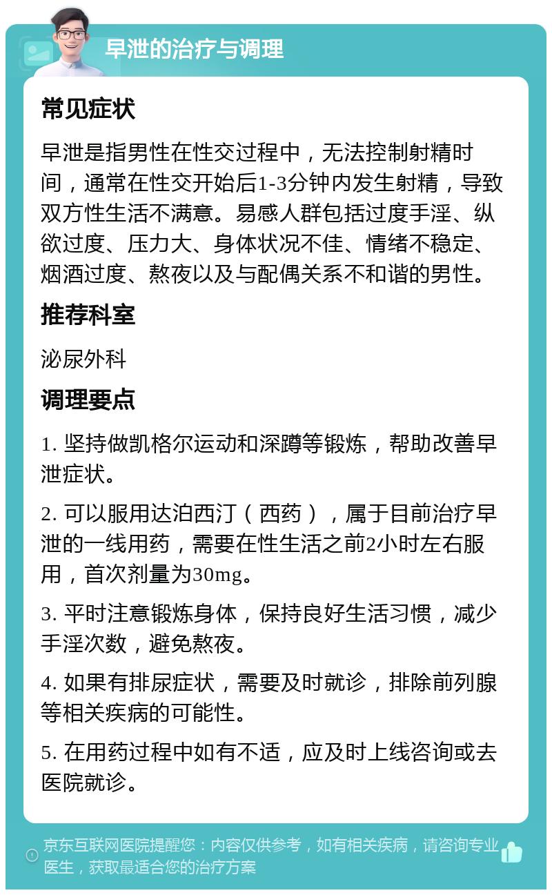 早泄的治疗与调理 常见症状 早泄是指男性在性交过程中，无法控制射精时间，通常在性交开始后1-3分钟内发生射精，导致双方性生活不满意。易感人群包括过度手淫、纵欲过度、压力大、身体状况不佳、情绪不稳定、烟酒过度、熬夜以及与配偶关系不和谐的男性。 推荐科室 泌尿外科 调理要点 1. 坚持做凯格尔运动和深蹲等锻炼，帮助改善早泄症状。 2. 可以服用达泊西汀（西药），属于目前治疗早泄的一线用药，需要在性生活之前2小时左右服用，首次剂量为30mg。 3. 平时注意锻炼身体，保持良好生活习惯，减少手淫次数，避免熬夜。 4. 如果有排尿症状，需要及时就诊，排除前列腺等相关疾病的可能性。 5. 在用药过程中如有不适，应及时上线咨询或去医院就诊。