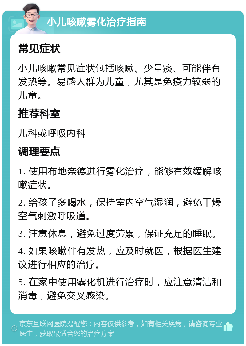 小儿咳嗽雾化治疗指南 常见症状 小儿咳嗽常见症状包括咳嗽、少量痰、可能伴有发热等。易感人群为儿童，尤其是免疫力较弱的儿童。 推荐科室 儿科或呼吸内科 调理要点 1. 使用布地奈德进行雾化治疗，能够有效缓解咳嗽症状。 2. 给孩子多喝水，保持室内空气湿润，避免干燥空气刺激呼吸道。 3. 注意休息，避免过度劳累，保证充足的睡眠。 4. 如果咳嗽伴有发热，应及时就医，根据医生建议进行相应的治疗。 5. 在家中使用雾化机进行治疗时，应注意清洁和消毒，避免交叉感染。