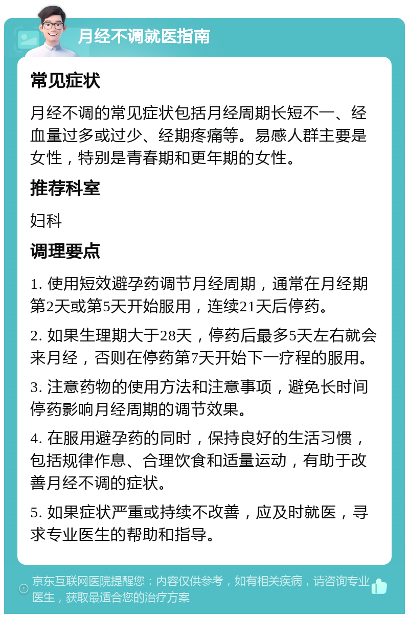 月经不调就医指南 常见症状 月经不调的常见症状包括月经周期长短不一、经血量过多或过少、经期疼痛等。易感人群主要是女性，特别是青春期和更年期的女性。 推荐科室 妇科 调理要点 1. 使用短效避孕药调节月经周期，通常在月经期第2天或第5天开始服用，连续21天后停药。 2. 如果生理期大于28天，停药后最多5天左右就会来月经，否则在停药第7天开始下一疗程的服用。 3. 注意药物的使用方法和注意事项，避免长时间停药影响月经周期的调节效果。 4. 在服用避孕药的同时，保持良好的生活习惯，包括规律作息、合理饮食和适量运动，有助于改善月经不调的症状。 5. 如果症状严重或持续不改善，应及时就医，寻求专业医生的帮助和指导。