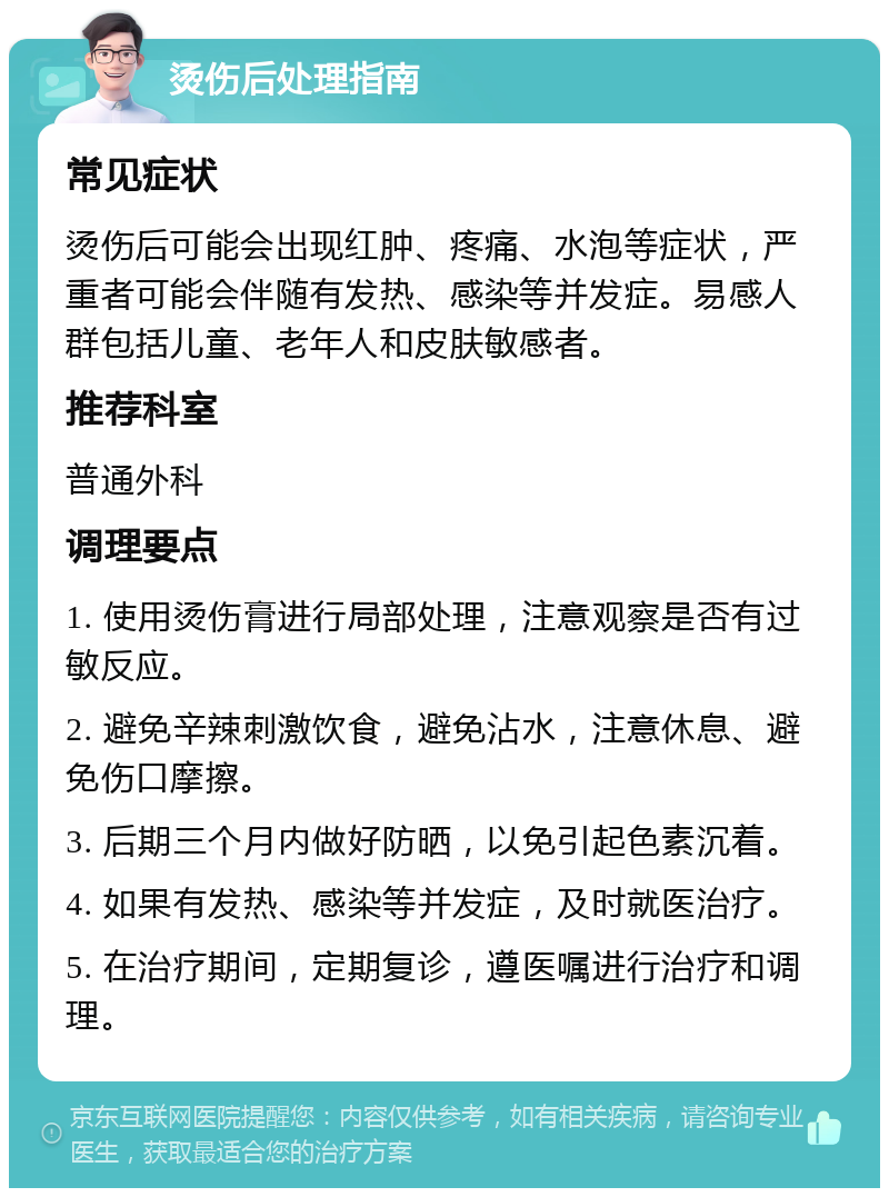 烫伤后处理指南 常见症状 烫伤后可能会出现红肿、疼痛、水泡等症状，严重者可能会伴随有发热、感染等并发症。易感人群包括儿童、老年人和皮肤敏感者。 推荐科室 普通外科 调理要点 1. 使用烫伤膏进行局部处理，注意观察是否有过敏反应。 2. 避免辛辣刺激饮食，避免沾水，注意休息、避免伤口摩擦。 3. 后期三个月内做好防晒，以免引起色素沉着。 4. 如果有发热、感染等并发症，及时就医治疗。 5. 在治疗期间，定期复诊，遵医嘱进行治疗和调理。