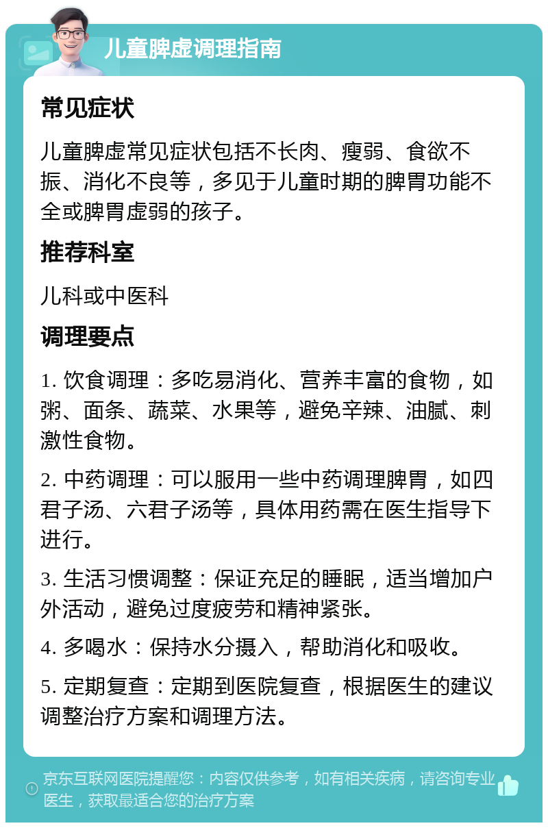 儿童脾虚调理指南 常见症状 儿童脾虚常见症状包括不长肉、瘦弱、食欲不振、消化不良等，多见于儿童时期的脾胃功能不全或脾胃虚弱的孩子。 推荐科室 儿科或中医科 调理要点 1. 饮食调理：多吃易消化、营养丰富的食物，如粥、面条、蔬菜、水果等，避免辛辣、油腻、刺激性食物。 2. 中药调理：可以服用一些中药调理脾胃，如四君子汤、六君子汤等，具体用药需在医生指导下进行。 3. 生活习惯调整：保证充足的睡眠，适当增加户外活动，避免过度疲劳和精神紧张。 4. 多喝水：保持水分摄入，帮助消化和吸收。 5. 定期复查：定期到医院复查，根据医生的建议调整治疗方案和调理方法。