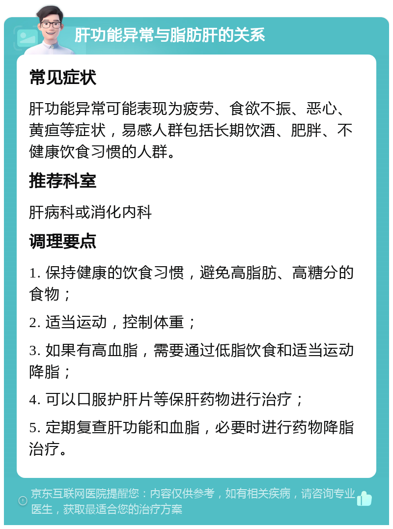 肝功能异常与脂肪肝的关系 常见症状 肝功能异常可能表现为疲劳、食欲不振、恶心、黄疸等症状，易感人群包括长期饮酒、肥胖、不健康饮食习惯的人群。 推荐科室 肝病科或消化内科 调理要点 1. 保持健康的饮食习惯，避免高脂肪、高糖分的食物； 2. 适当运动，控制体重； 3. 如果有高血脂，需要通过低脂饮食和适当运动降脂； 4. 可以口服护肝片等保肝药物进行治疗； 5. 定期复查肝功能和血脂，必要时进行药物降脂治疗。