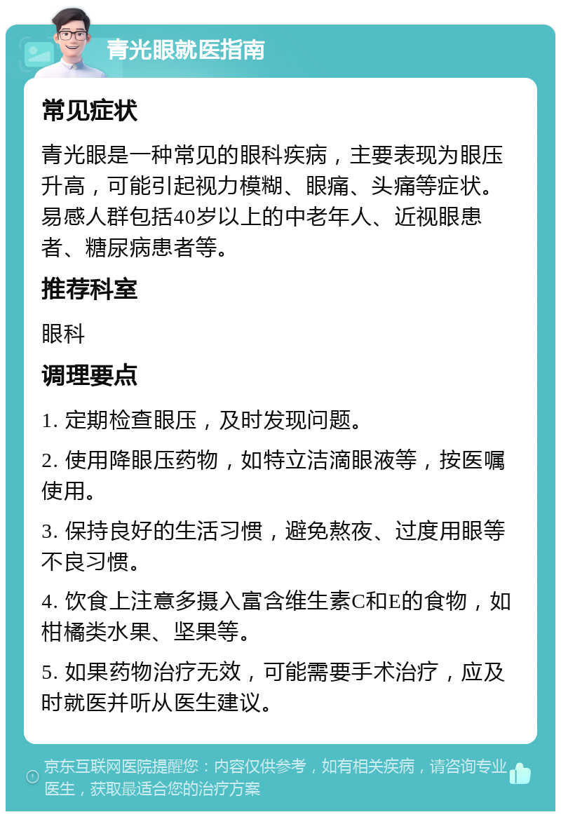 青光眼就医指南 常见症状 青光眼是一种常见的眼科疾病，主要表现为眼压升高，可能引起视力模糊、眼痛、头痛等症状。易感人群包括40岁以上的中老年人、近视眼患者、糖尿病患者等。 推荐科室 眼科 调理要点 1. 定期检查眼压，及时发现问题。 2. 使用降眼压药物，如特立洁滴眼液等，按医嘱使用。 3. 保持良好的生活习惯，避免熬夜、过度用眼等不良习惯。 4. 饮食上注意多摄入富含维生素C和E的食物，如柑橘类水果、坚果等。 5. 如果药物治疗无效，可能需要手术治疗，应及时就医并听从医生建议。