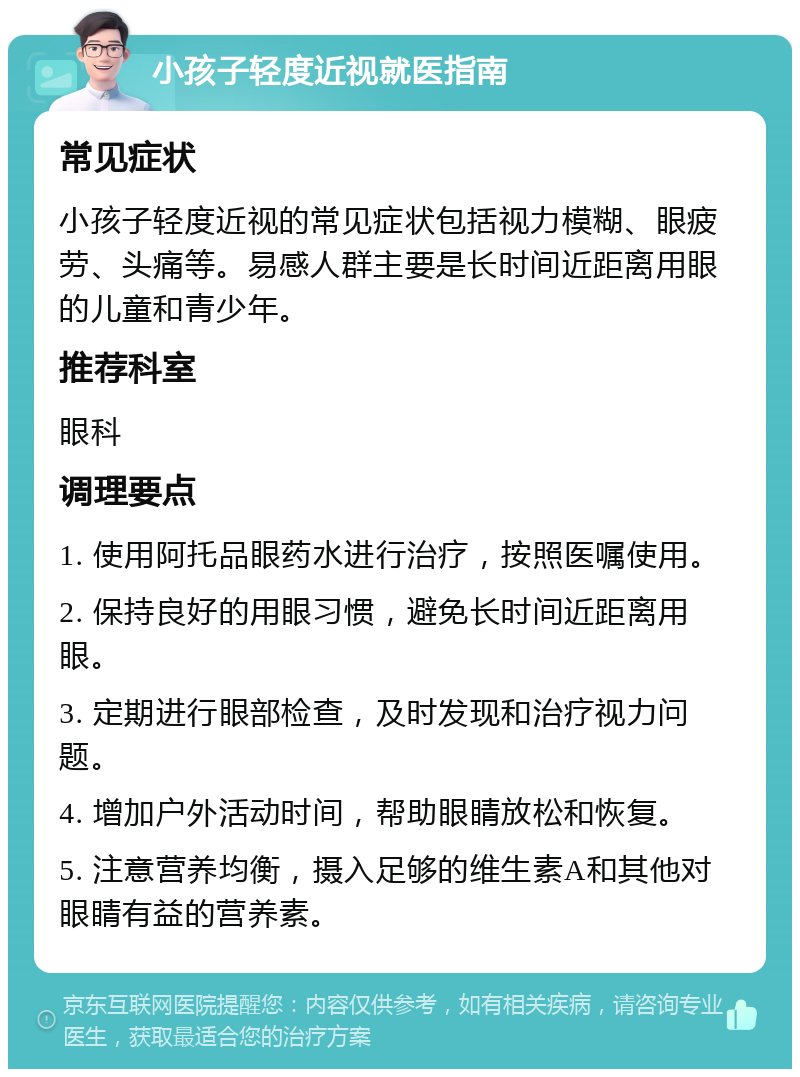 小孩子轻度近视就医指南 常见症状 小孩子轻度近视的常见症状包括视力模糊、眼疲劳、头痛等。易感人群主要是长时间近距离用眼的儿童和青少年。 推荐科室 眼科 调理要点 1. 使用阿托品眼药水进行治疗，按照医嘱使用。 2. 保持良好的用眼习惯，避免长时间近距离用眼。 3. 定期进行眼部检查，及时发现和治疗视力问题。 4. 增加户外活动时间，帮助眼睛放松和恢复。 5. 注意营养均衡，摄入足够的维生素A和其他对眼睛有益的营养素。