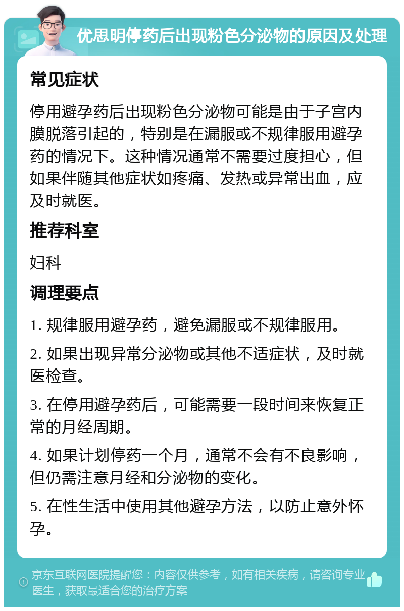 优思明停药后出现粉色分泌物的原因及处理 常见症状 停用避孕药后出现粉色分泌物可能是由于子宫内膜脱落引起的，特别是在漏服或不规律服用避孕药的情况下。这种情况通常不需要过度担心，但如果伴随其他症状如疼痛、发热或异常出血，应及时就医。 推荐科室 妇科 调理要点 1. 规律服用避孕药，避免漏服或不规律服用。 2. 如果出现异常分泌物或其他不适症状，及时就医检查。 3. 在停用避孕药后，可能需要一段时间来恢复正常的月经周期。 4. 如果计划停药一个月，通常不会有不良影响，但仍需注意月经和分泌物的变化。 5. 在性生活中使用其他避孕方法，以防止意外怀孕。