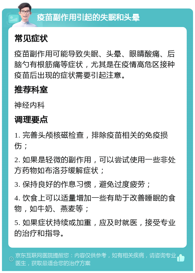 疫苗副作用引起的失眠和头晕 常见症状 疫苗副作用可能导致失眠、头晕、眼睛酸痛、后脑勺有根筋痛等症状，尤其是在疫情高危区接种疫苗后出现的症状需要引起注意。 推荐科室 神经内科 调理要点 1. 完善头颅核磁检查，排除疫苗相关的免疫损伤； 2. 如果是轻微的副作用，可以尝试使用一些非处方药物如布洛芬缓解症状； 3. 保持良好的作息习惯，避免过度疲劳； 4. 饮食上可以适量增加一些有助于改善睡眠的食物，如牛奶、燕麦等； 5. 如果症状持续或加重，应及时就医，接受专业的治疗和指导。