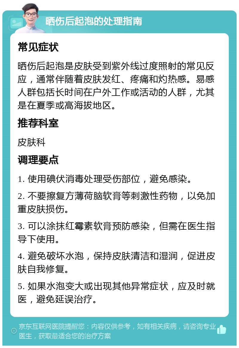 晒伤后起泡的处理指南 常见症状 晒伤后起泡是皮肤受到紫外线过度照射的常见反应，通常伴随着皮肤发红、疼痛和灼热感。易感人群包括长时间在户外工作或活动的人群，尤其是在夏季或高海拔地区。 推荐科室 皮肤科 调理要点 1. 使用碘伏消毒处理受伤部位，避免感染。 2. 不要擦复方薄荷脑软膏等刺激性药物，以免加重皮肤损伤。 3. 可以涂抹红霉素软膏预防感染，但需在医生指导下使用。 4. 避免破坏水泡，保持皮肤清洁和湿润，促进皮肤自我修复。 5. 如果水泡变大或出现其他异常症状，应及时就医，避免延误治疗。