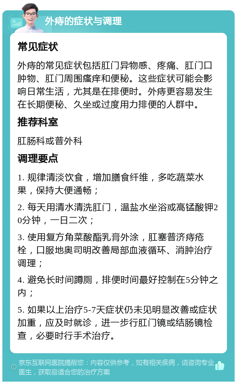 外痔的症状与调理 常见症状 外痔的常见症状包括肛门异物感、疼痛、肛门口肿物、肛门周围瘙痒和便秘。这些症状可能会影响日常生活，尤其是在排便时。外痔更容易发生在长期便秘、久坐或过度用力排便的人群中。 推荐科室 肛肠科或普外科 调理要点 1. 规律清淡饮食，增加膳食纤维，多吃蔬菜水果，保持大便通畅； 2. 每天用清水清洗肛门，温盐水坐浴或高锰酸钾20分钟，一日二次； 3. 使用复方角菜酸酯乳膏外涂，肛塞普济痔疮栓，口服地奥司明改善局部血液循环、消肿治疗调理； 4. 避免长时间蹲厕，排便时间最好控制在5分钟之内； 5. 如果以上治疗5-7天症状仍未见明显改善或症状加重，应及时就诊，进一步行肛门镜或结肠镜检查，必要时行手术治疗。