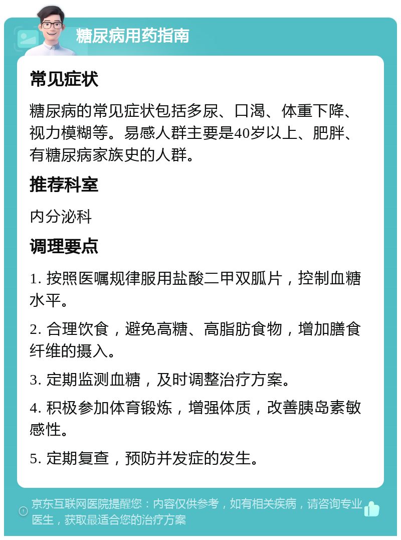 糖尿病用药指南 常见症状 糖尿病的常见症状包括多尿、口渴、体重下降、视力模糊等。易感人群主要是40岁以上、肥胖、有糖尿病家族史的人群。 推荐科室 内分泌科 调理要点 1. 按照医嘱规律服用盐酸二甲双胍片，控制血糖水平。 2. 合理饮食，避免高糖、高脂肪食物，增加膳食纤维的摄入。 3. 定期监测血糖，及时调整治疗方案。 4. 积极参加体育锻炼，增强体质，改善胰岛素敏感性。 5. 定期复查，预防并发症的发生。