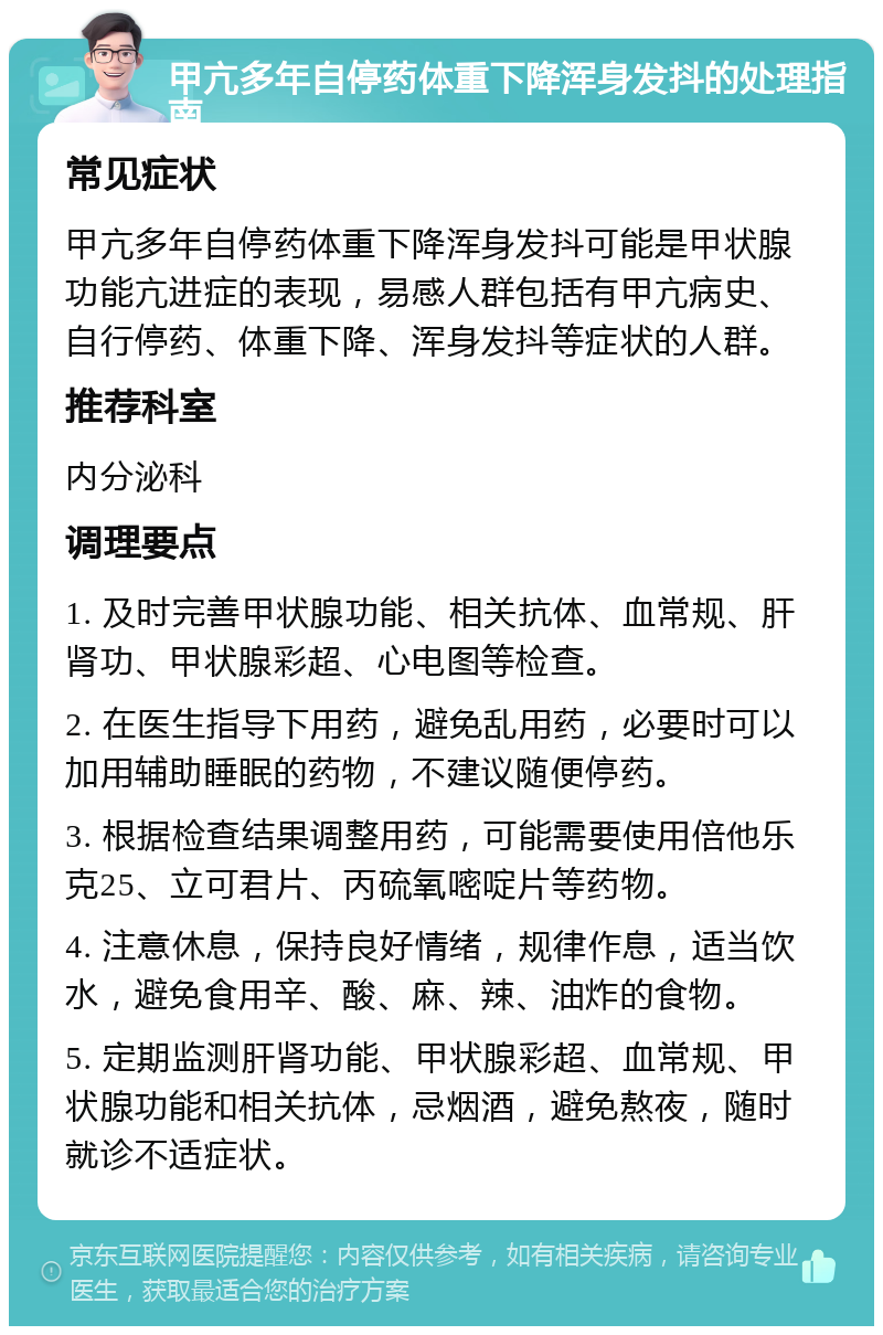 甲亢多年自停药体重下降浑身发抖的处理指南 常见症状 甲亢多年自停药体重下降浑身发抖可能是甲状腺功能亢进症的表现，易感人群包括有甲亢病史、自行停药、体重下降、浑身发抖等症状的人群。 推荐科室 内分泌科 调理要点 1. 及时完善甲状腺功能、相关抗体、血常规、肝肾功、甲状腺彩超、心电图等检查。 2. 在医生指导下用药，避免乱用药，必要时可以加用辅助睡眠的药物，不建议随便停药。 3. 根据检查结果调整用药，可能需要使用倍他乐克25、立可君片、丙硫氧嘧啶片等药物。 4. 注意休息，保持良好情绪，规律作息，适当饮水，避免食用辛、酸、麻、辣、油炸的食物。 5. 定期监测肝肾功能、甲状腺彩超、血常规、甲状腺功能和相关抗体，忌烟酒，避免熬夜，随时就诊不适症状。