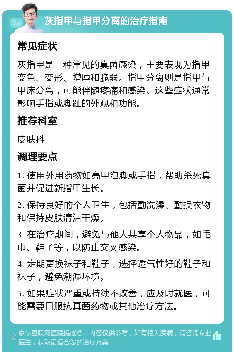 灰指甲与指甲分离的治疗指南 常见症状 灰指甲是一种常见的真菌感染，主要表现为指甲变色、变形、增厚和脆弱。指甲分离则是指甲与甲床分离，可能伴随疼痛和感染。这些症状通常影响手指或脚趾的外观和功能。 推荐科室 皮肤科 调理要点 1. 使用外用药物如亮甲泡脚或手指，帮助杀死真菌并促进新指甲生长。 2. 保持良好的个人卫生，包括勤洗澡、勤换衣物和保持皮肤清洁干燥。 3. 在治疗期间，避免与他人共享个人物品，如毛巾、鞋子等，以防止交叉感染。 4. 定期更换袜子和鞋子，选择透气性好的鞋子和袜子，避免潮湿环境。 5. 如果症状严重或持续不改善，应及时就医，可能需要口服抗真菌药物或其他治疗方法。