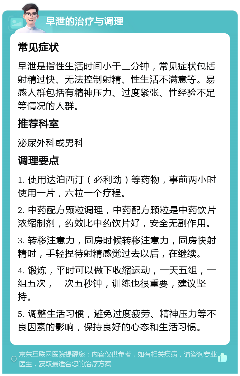 早泄的治疗与调理 常见症状 早泄是指性生活时间小于三分钟，常见症状包括射精过快、无法控制射精、性生活不满意等。易感人群包括有精神压力、过度紧张、性经验不足等情况的人群。 推荐科室 泌尿外科或男科 调理要点 1. 使用达泊西汀（必利劲）等药物，事前两小时使用一片，六粒一个疗程。 2. 中药配方颗粒调理，中药配方颗粒是中药饮片浓缩制剂，药效比中药饮片好，安全无副作用。 3. 转移注意力，同房时候转移注意力，同房快射精时，手轻捏待射精感觉过去以后，在继续。 4. 锻炼，平时可以做下收缩运动，一天五组，一组五次，一次五秒钟，训练也很重要，建议坚持。 5. 调整生活习惯，避免过度疲劳、精神压力等不良因素的影响，保持良好的心态和生活习惯。