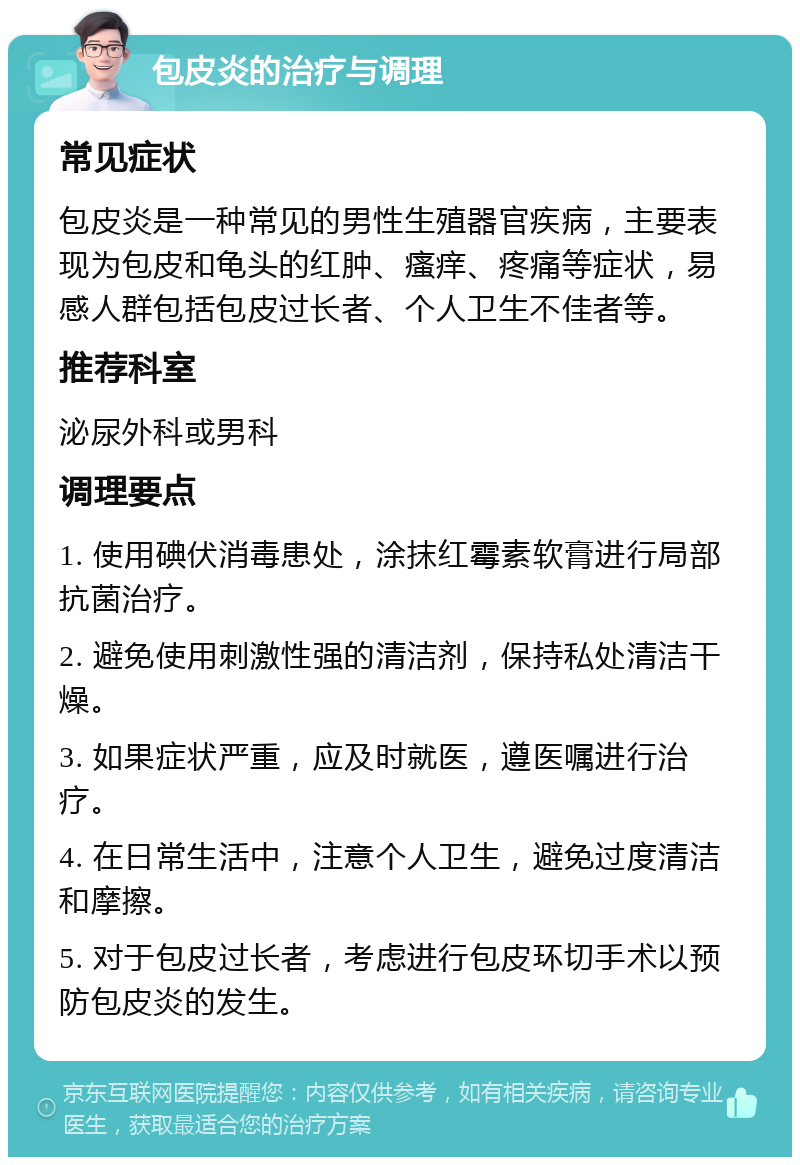 包皮炎的治疗与调理 常见症状 包皮炎是一种常见的男性生殖器官疾病，主要表现为包皮和龟头的红肿、瘙痒、疼痛等症状，易感人群包括包皮过长者、个人卫生不佳者等。 推荐科室 泌尿外科或男科 调理要点 1. 使用碘伏消毒患处，涂抹红霉素软膏进行局部抗菌治疗。 2. 避免使用刺激性强的清洁剂，保持私处清洁干燥。 3. 如果症状严重，应及时就医，遵医嘱进行治疗。 4. 在日常生活中，注意个人卫生，避免过度清洁和摩擦。 5. 对于包皮过长者，考虑进行包皮环切手术以预防包皮炎的发生。