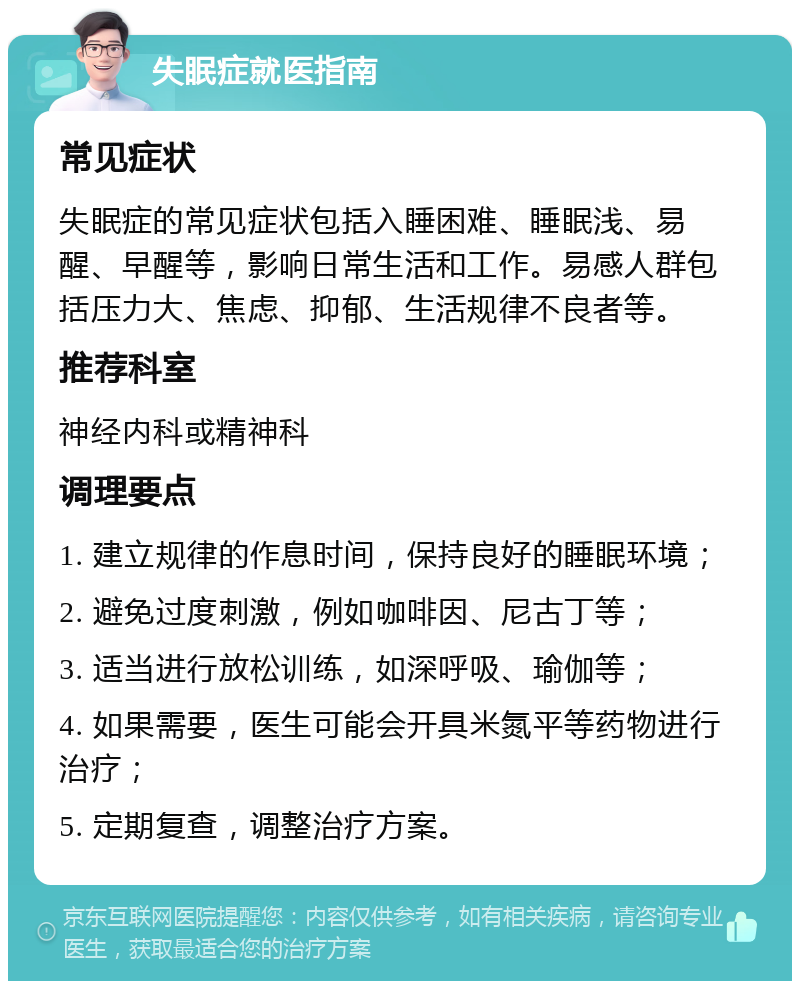 失眠症就医指南 常见症状 失眠症的常见症状包括入睡困难、睡眠浅、易醒、早醒等，影响日常生活和工作。易感人群包括压力大、焦虑、抑郁、生活规律不良者等。 推荐科室 神经内科或精神科 调理要点 1. 建立规律的作息时间，保持良好的睡眠环境； 2. 避免过度刺激，例如咖啡因、尼古丁等； 3. 适当进行放松训练，如深呼吸、瑜伽等； 4. 如果需要，医生可能会开具米氮平等药物进行治疗； 5. 定期复查，调整治疗方案。