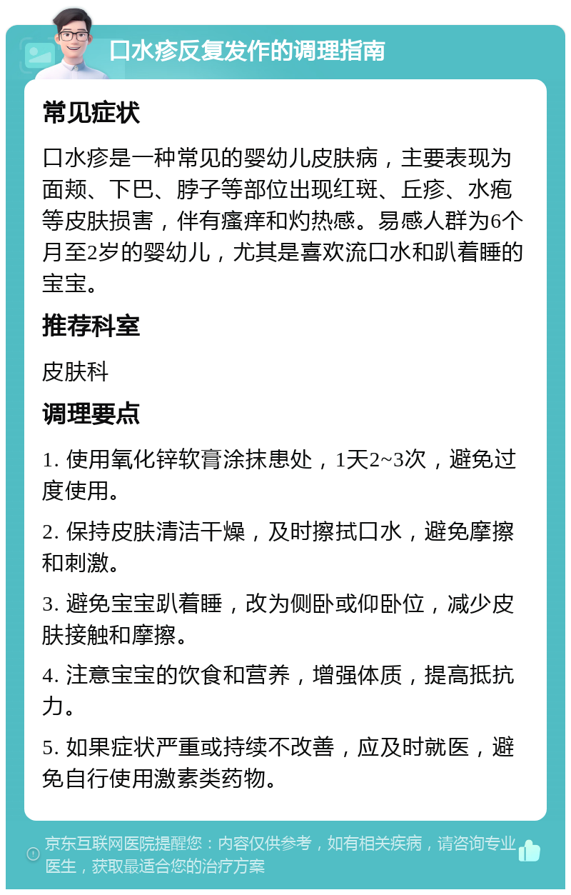 口水疹反复发作的调理指南 常见症状 口水疹是一种常见的婴幼儿皮肤病，主要表现为面颊、下巴、脖子等部位出现红斑、丘疹、水疱等皮肤损害，伴有瘙痒和灼热感。易感人群为6个月至2岁的婴幼儿，尤其是喜欢流口水和趴着睡的宝宝。 推荐科室 皮肤科 调理要点 1. 使用氧化锌软膏涂抹患处，1天2~3次，避免过度使用。 2. 保持皮肤清洁干燥，及时擦拭口水，避免摩擦和刺激。 3. 避免宝宝趴着睡，改为侧卧或仰卧位，减少皮肤接触和摩擦。 4. 注意宝宝的饮食和营养，增强体质，提高抵抗力。 5. 如果症状严重或持续不改善，应及时就医，避免自行使用激素类药物。