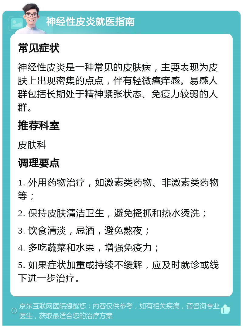 神经性皮炎就医指南 常见症状 神经性皮炎是一种常见的皮肤病，主要表现为皮肤上出现密集的点点，伴有轻微瘙痒感。易感人群包括长期处于精神紧张状态、免疫力较弱的人群。 推荐科室 皮肤科 调理要点 1. 外用药物治疗，如激素类药物、非激素类药物等； 2. 保持皮肤清洁卫生，避免搔抓和热水烫洗； 3. 饮食清淡，忌酒，避免熬夜； 4. 多吃蔬菜和水果，增强免疫力； 5. 如果症状加重或持续不缓解，应及时就诊或线下进一步治疗。