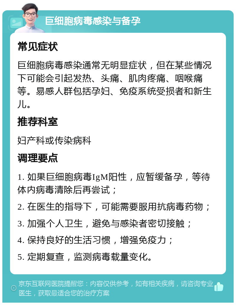 巨细胞病毒感染与备孕 常见症状 巨细胞病毒感染通常无明显症状，但在某些情况下可能会引起发热、头痛、肌肉疼痛、咽喉痛等。易感人群包括孕妇、免疫系统受损者和新生儿。 推荐科室 妇产科或传染病科 调理要点 1. 如果巨细胞病毒IgM阳性，应暂缓备孕，等待体内病毒清除后再尝试； 2. 在医生的指导下，可能需要服用抗病毒药物； 3. 加强个人卫生，避免与感染者密切接触； 4. 保持良好的生活习惯，增强免疫力； 5. 定期复查，监测病毒载量变化。