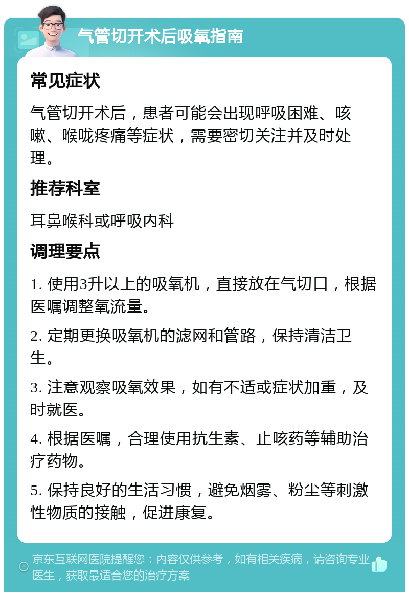 气管切开术后吸氧指南 常见症状 气管切开术后，患者可能会出现呼吸困难、咳嗽、喉咙疼痛等症状，需要密切关注并及时处理。 推荐科室 耳鼻喉科或呼吸内科 调理要点 1. 使用3升以上的吸氧机，直接放在气切口，根据医嘱调整氧流量。 2. 定期更换吸氧机的滤网和管路，保持清洁卫生。 3. 注意观察吸氧效果，如有不适或症状加重，及时就医。 4. 根据医嘱，合理使用抗生素、止咳药等辅助治疗药物。 5. 保持良好的生活习惯，避免烟雾、粉尘等刺激性物质的接触，促进康复。