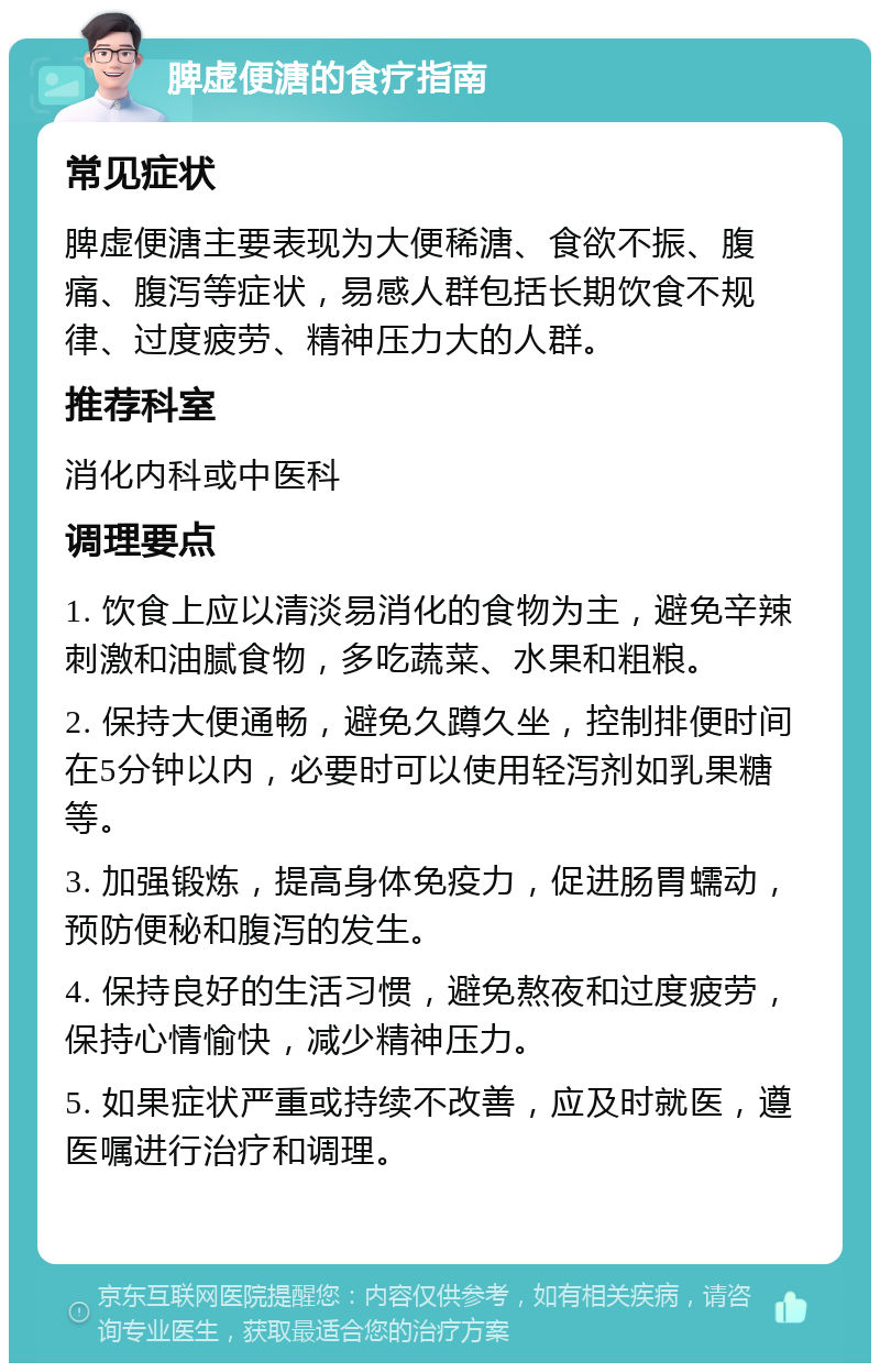 脾虚便溏的食疗指南 常见症状 脾虚便溏主要表现为大便稀溏、食欲不振、腹痛、腹泻等症状，易感人群包括长期饮食不规律、过度疲劳、精神压力大的人群。 推荐科室 消化内科或中医科 调理要点 1. 饮食上应以清淡易消化的食物为主，避免辛辣刺激和油腻食物，多吃蔬菜、水果和粗粮。 2. 保持大便通畅，避免久蹲久坐，控制排便时间在5分钟以内，必要时可以使用轻泻剂如乳果糖等。 3. 加强锻炼，提高身体免疫力，促进肠胃蠕动，预防便秘和腹泻的发生。 4. 保持良好的生活习惯，避免熬夜和过度疲劳，保持心情愉快，减少精神压力。 5. 如果症状严重或持续不改善，应及时就医，遵医嘱进行治疗和调理。