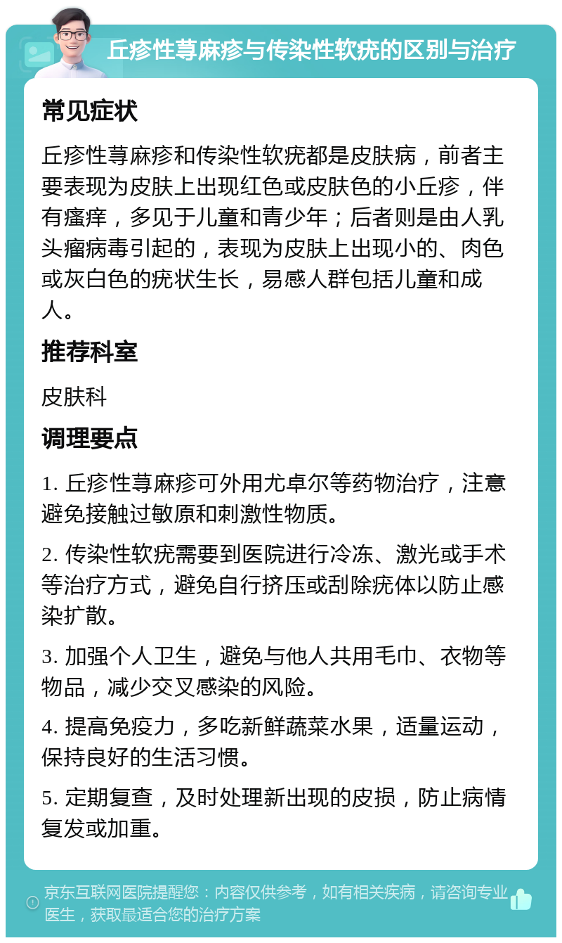 丘疹性荨麻疹与传染性软疣的区别与治疗 常见症状 丘疹性荨麻疹和传染性软疣都是皮肤病，前者主要表现为皮肤上出现红色或皮肤色的小丘疹，伴有瘙痒，多见于儿童和青少年；后者则是由人乳头瘤病毒引起的，表现为皮肤上出现小的、肉色或灰白色的疣状生长，易感人群包括儿童和成人。 推荐科室 皮肤科 调理要点 1. 丘疹性荨麻疹可外用尤卓尔等药物治疗，注意避免接触过敏原和刺激性物质。 2. 传染性软疣需要到医院进行冷冻、激光或手术等治疗方式，避免自行挤压或刮除疣体以防止感染扩散。 3. 加强个人卫生，避免与他人共用毛巾、衣物等物品，减少交叉感染的风险。 4. 提高免疫力，多吃新鲜蔬菜水果，适量运动，保持良好的生活习惯。 5. 定期复查，及时处理新出现的皮损，防止病情复发或加重。