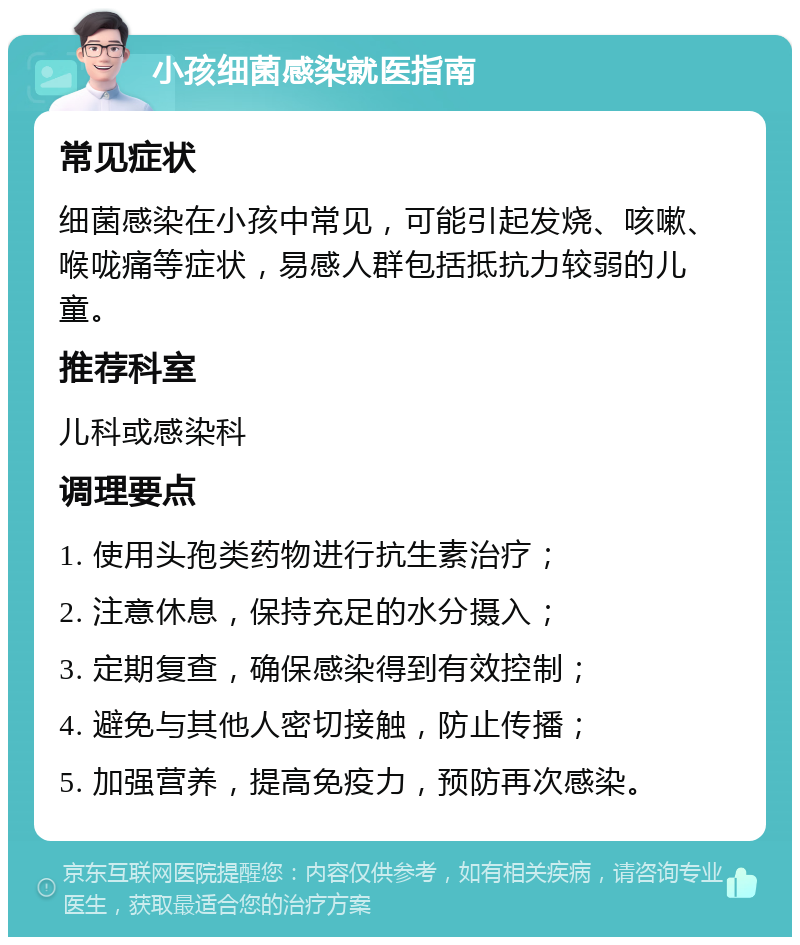 小孩细菌感染就医指南 常见症状 细菌感染在小孩中常见，可能引起发烧、咳嗽、喉咙痛等症状，易感人群包括抵抗力较弱的儿童。 推荐科室 儿科或感染科 调理要点 1. 使用头孢类药物进行抗生素治疗； 2. 注意休息，保持充足的水分摄入； 3. 定期复查，确保感染得到有效控制； 4. 避免与其他人密切接触，防止传播； 5. 加强营养，提高免疫力，预防再次感染。